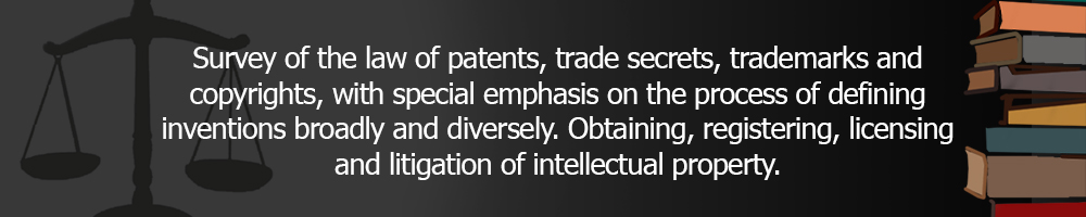Survey of the law of patents, trade secrets, trademarks and copyrights. With special emphasis on the process of defining inventions broadly and diversely. Obtaining, registering, licensing, and litigation of intellectual property.