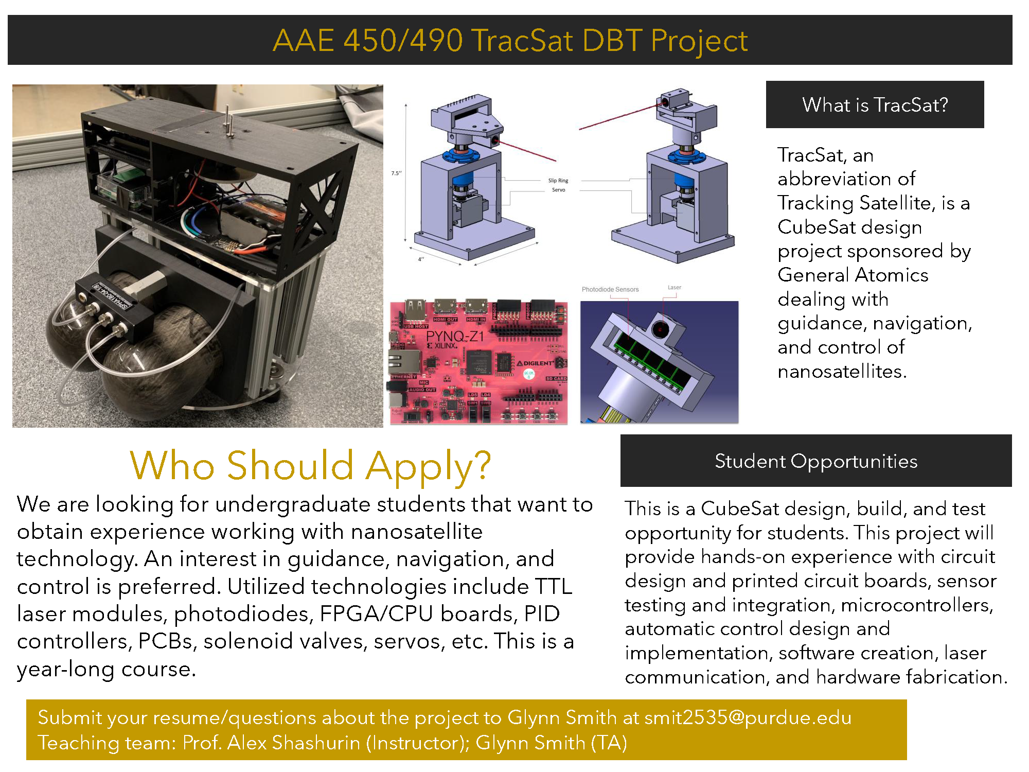 AAE 450/490 TracSat DBT Project  What is TracSat? TracSat, an abbreviation of Tracking Satellite, is a CubeSat design project sponsored by General Atomics dealing with guidance, navigation, and control of nanosatellites.  Who Should Apply?  We are looking for undergraduate students that want to obtain experience working with nanosatellite technology. An interest in guidance, navigation, and control is preferred. Utilized technologies include TTL laser modules, photodiodes, FPGA/CPU boards, PID controllers, PCBs, solenoid valves, servos, etc. This is a year-long course.  Student Opportunities  This is a CubeSat design, build, and test opportunity for students. This project will provide hands-on experience with circuit design and printed circuit boards, sensor testing and integration, microcontrollers, automatic control design and implementation, software creation, laser communication, and hardware fabrication.  Submit your resume/questions about the project to Glynn Smith at smit2535@purdue.edu Teaching team: Prof. Alex Shashurin (Instructor); Glynn Smith (TA)