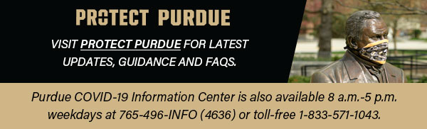 Visit http://protect.purdue.edu for latest updates, guidance and FAQs. Purdue COVID-19 Information Center is also available 8 a.m. - 5 p.m. weekdays at 765-496-INFO (4636) or toll-free 1-833-571-1043.