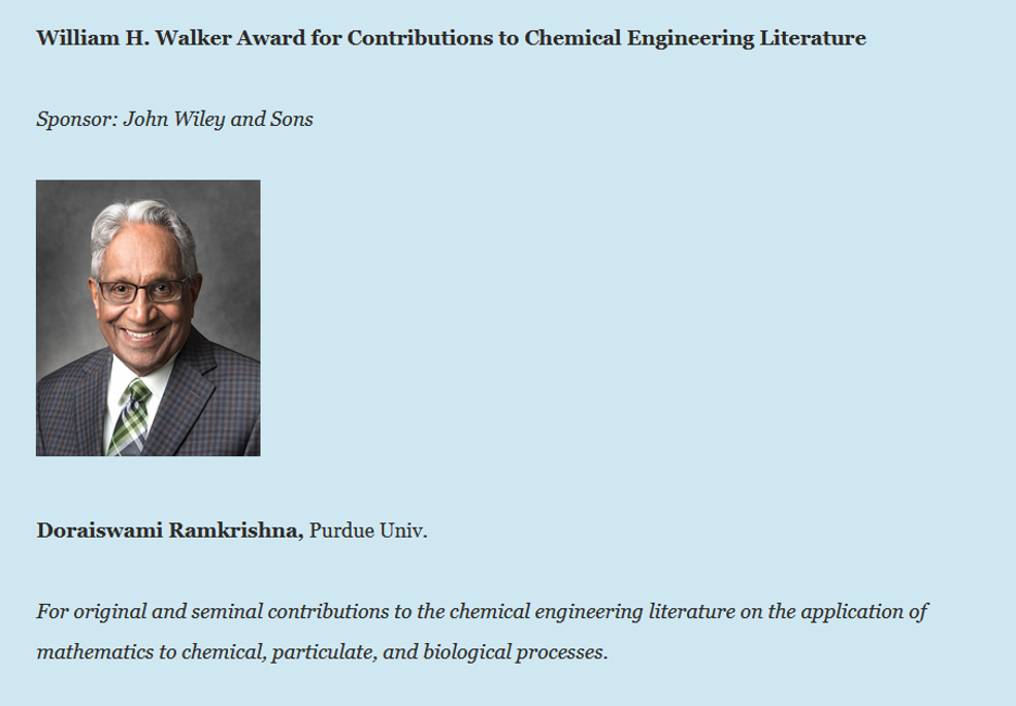 William H. Walker Award for Contributions to Chemical Engineering Literature | Sponsor: John Wiley and Sons | Doraiswami Ramkrishna, Purdue Univ. | For original and seminal contributions to the chemical engineering literature on the application of mathematics to chemical, particulate, and biological processes. 