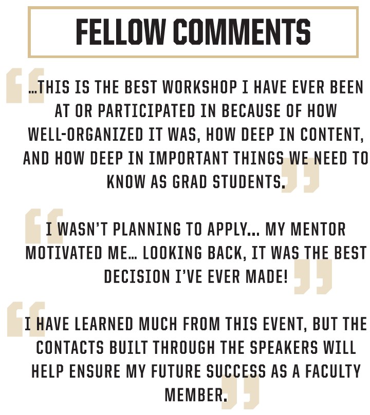 Fellow comments: This is the best workshop I have ever been at or participated in because of how well-organized it was, how deep in content, and how deep in important things we need to know as grad students. | I wasn't planning to apply... My mentor motivated me... Looking Back, it was the best decision I ever made! | I have learned much from this event, but the contacts built through the speakers will help ensure my future success as a faculty member.