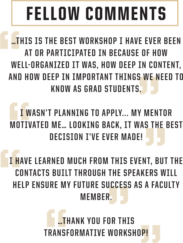 Fellow comments: This is the best workshop I have ever been at or participated in because of how well-organized it was, how deep in content, and how deep in important things we need to know as grad students. | I wasn't planning to apply... My mentor motivated me... Looking Back, it was the best decision I ever made! | I have learned much from this event, but the contacts built through the speakers will help ensure my future success as a faculty member. | ... Thank you for this transformative workshop!