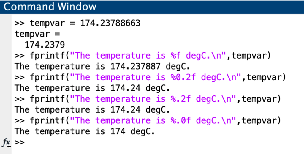 Example command window showing 
four different ways to display the variable tempvar. The variable is defined as tempvar = 174.23788663. The commands only show use of the %f conversion character inside the fprintf command. The first example uses just %f. This displays tempvar as 174.237887 degrees. The second example shows %0.2f. This displays tempvar as 174.24 degrees. The third example shows %.2f. This also displays tempvar as 174.24 degrees. The fourth display shows %.0f. This displays tempvar as 174 degrees. 